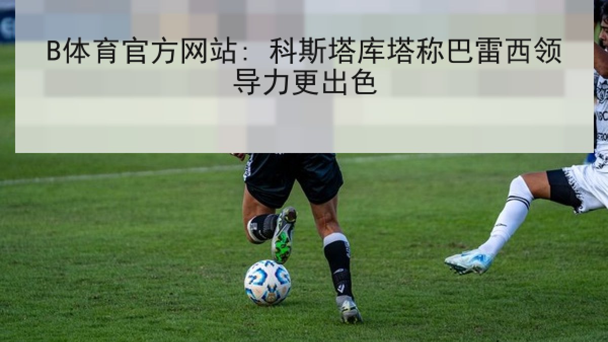 B体育官方网站: 科斯塔库塔称巴雷西领导力更出色