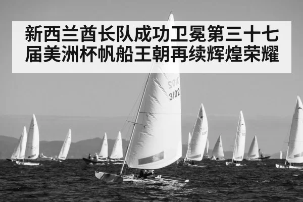 新西兰酋长队成功卫冕第三十七届美洲杯帆船王朝再续辉煌荣耀