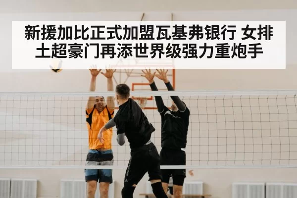 新援加比正式加盟瓦基弗银行 女排土超豪门再添世界级强力重炮手