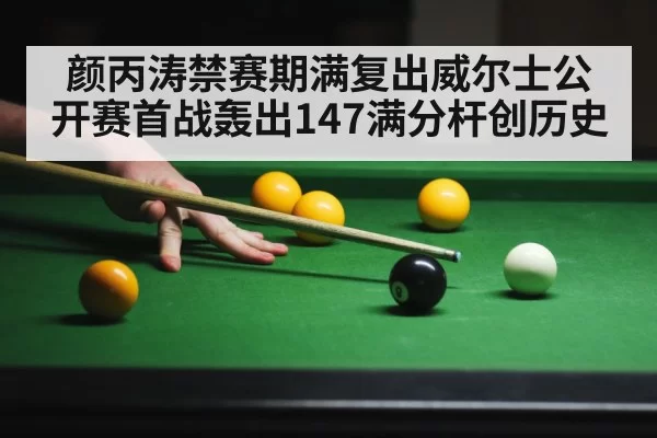 颜丙涛禁赛期满复出威尔士公开赛首战轰出147满分杆创历史
