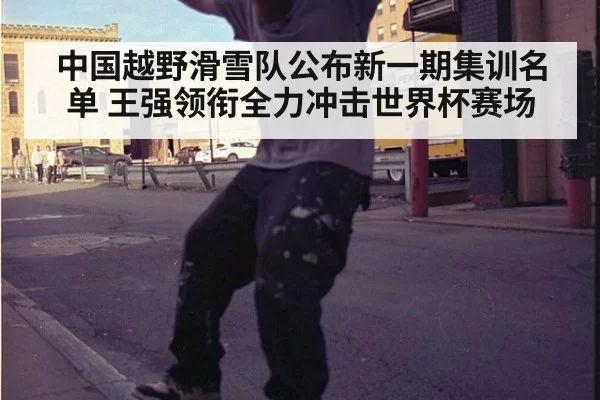 中国越野滑雪队公布新一期集训名单 王强领衔全力冲击世界杯赛场